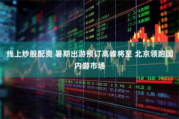 线上炒股配资 暑期出游预订高峰将至 北京领跑国内游市场
