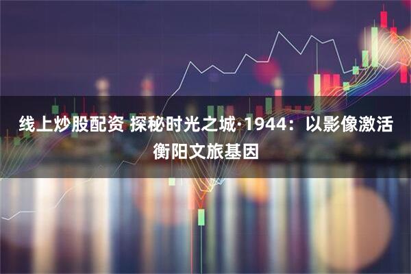 线上炒股配资 探秘时光之城·1944：以影像激活衡阳文旅基因