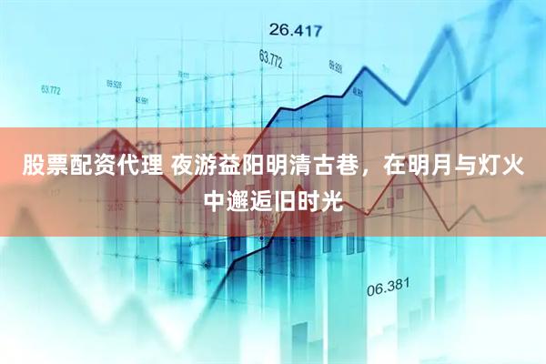 股票配资代理 夜游益阳明清古巷，在明月与灯火中邂逅旧时光