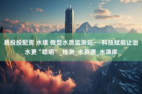 易投投配资 水境 微型水质监测站——科技赋能让治水更“聪明”_检测_水资源_水清岸