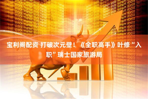 宝利阁配资 打破次元壁！《全职高手》叶修“入职”瑞士国家旅游局