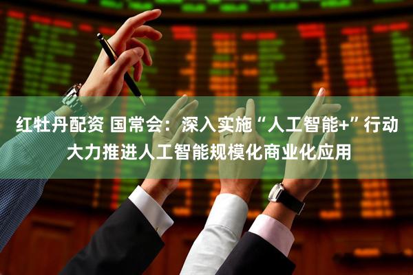 红牡丹配资 国常会：深入实施“人工智能+”行动 大力推进人工智能规模化商业化应用