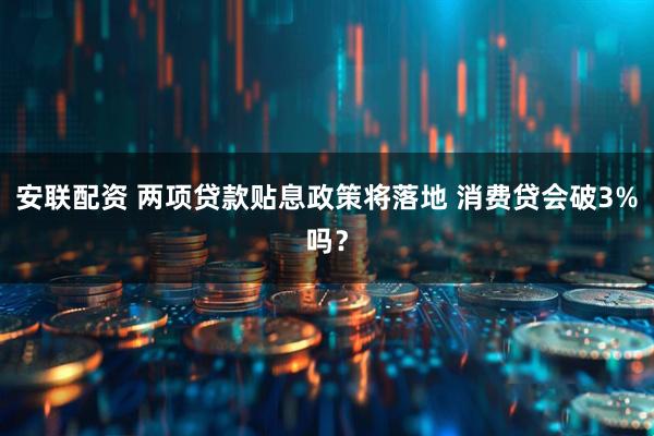 安联配资 两项贷款贴息政策将落地 消费贷会破3%吗？